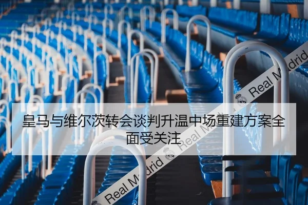 皇马与维尔茨转会谈判升温中场重建方案全面受关注