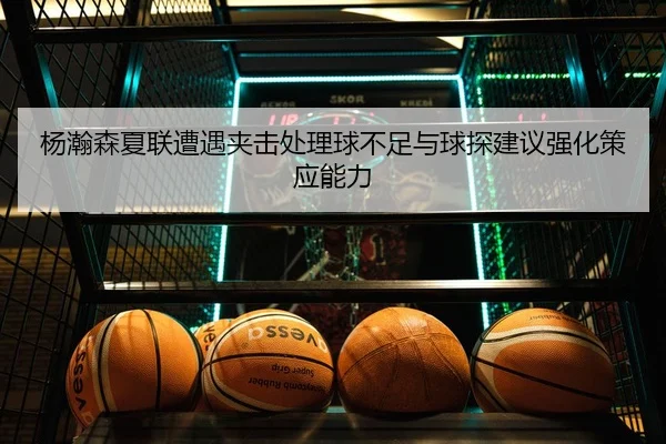 杨瀚森夏联遭遇夹击处理球不足与球探建议强化策应能力