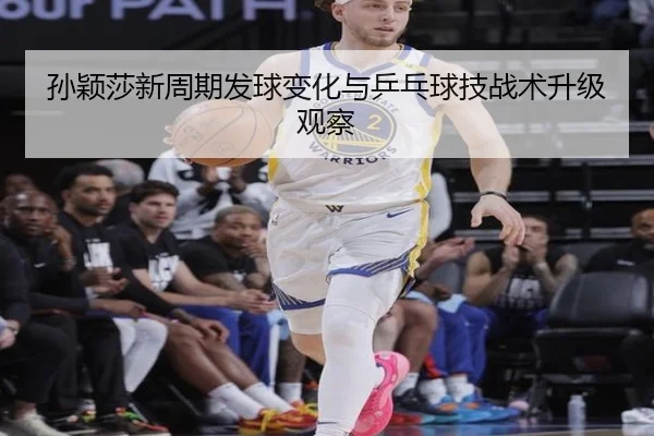 孙颖莎新周期发球变化与乒乓球技战术升级观察