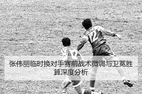 张伟丽临时换对手赛前战术微调与卫冕胜算深度分析
