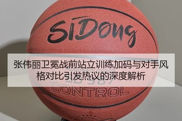 张伟丽卫冕战前站立训练加码与对手风格对比引发热议的深度解析